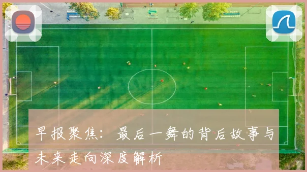 早报聚焦：最后一舞的背后故事与未来走向深度解析