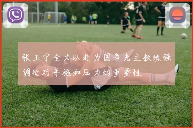 张玉宁全力以赴为国争光主教练强调给对手施加压力的重要性